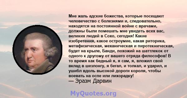 Мне жаль адские божества, которые посещают человечество с болезнями и, следовательно, находятся на постоянной войне с врачами, должны были помешать мне увидеть всех вас, великих людей в Сохо, сегодня! Какие изобретения, 