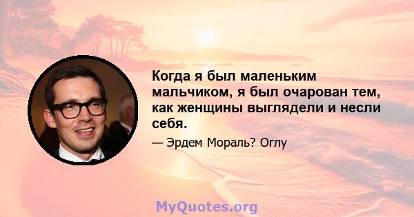 Когда я был маленьким мальчиком, я был очарован тем, как женщины выглядели и несли себя.