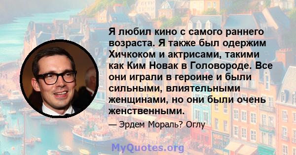 Я любил кино с самого раннего возраста. Я также был одержим Хичкоком и актрисами, такими как Ким Новак в Головороде. Все они играли в героине и были сильными, влиятельными женщинами, но они были очень женственными.