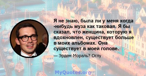 Я не знаю, была ли у меня когда -нибудь муза как таковая. Я бы сказал, что женщина, которую я вдохновлен, существует больше в моих альбомах. Она существует в моей голове.