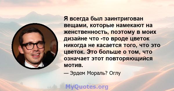 Я всегда был заинтригован вещами, которые намекают на женственность, поэтому в моих дизайне что -то вроде цветок никогда не касается того, что это цветок. Это больше о том, что означает этот повторяющийся мотив.