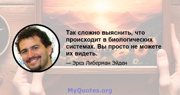 Так сложно выяснить, что происходит в биологических системах. Вы просто не можете их видеть.