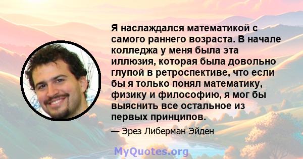 Я наслаждался математикой с самого раннего возраста. В начале колледжа у меня была эта иллюзия, которая была довольно глупой в ретроспективе, что если бы я только понял математику, физику и философию, я мог бы выяснить