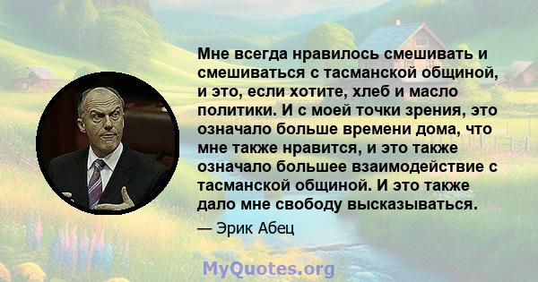 Мне всегда нравилось смешивать и смешиваться с тасманской общиной, и это, если хотите, хлеб и масло политики. И с моей точки зрения, это означало больше времени дома, что мне также нравится, и это также означало большее 