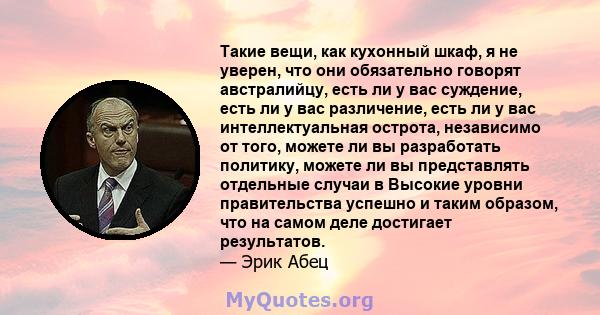 Такие вещи, как кухонный шкаф, я не уверен, что они обязательно говорят австралийцу, есть ли у вас суждение, есть ли у вас различение, есть ли у вас интеллектуальная острота, независимо от того, можете ли вы разработать 