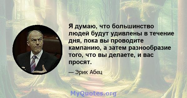 Я думаю, что большинство людей будут удивлены в течение дня, пока вы проводите кампанию, а затем разнообразие того, что вы делаете, и вас просят.