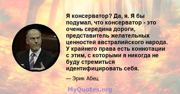 Я консерватор? Да, я. Я бы подумал, что консерватор - это очень середина дороги, представитель желательных ценностей австралийского народа. У крайнего права есть коннотации с этим, с которыми я никогда не буду