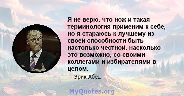 Я не верю, что нож и такая терминология применим к себе, но я стараюсь к лучшему из своей способности быть настолько честной, насколько это возможно, со своими коллегами и избирателями в целом.