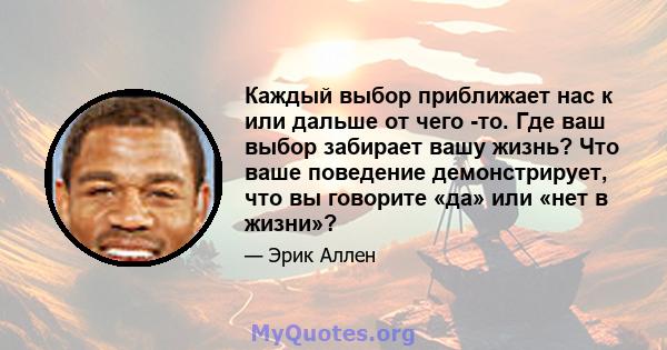 Каждый выбор приближает нас к или дальше от чего -то. Где ваш выбор забирает вашу жизнь? Что ваше поведение демонстрирует, что вы говорите «да» или «нет в жизни»?