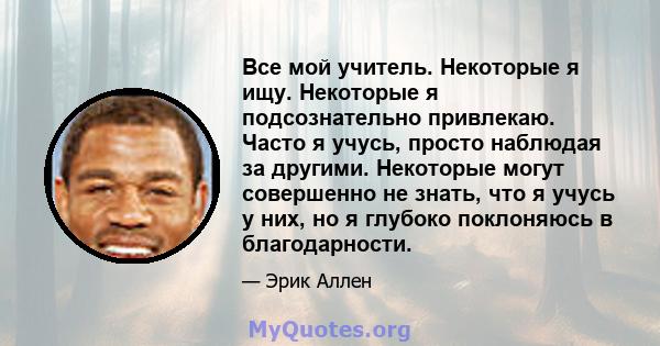 Все мой учитель. Некоторые я ищу. Некоторые я подсознательно привлекаю. Часто я учусь, просто наблюдая за другими. Некоторые могут совершенно не знать, что я учусь у них, но я глубоко поклоняюсь в благодарности.