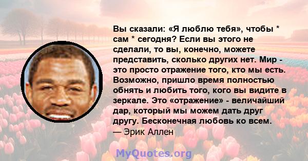 Вы сказали: «Я люблю тебя», чтобы * сам * сегодня? Если вы этого не сделали, то вы, конечно, можете представить, сколько других нет. Мир - это просто отражение того, кто мы есть. Возможно, пришло время полностью обнять