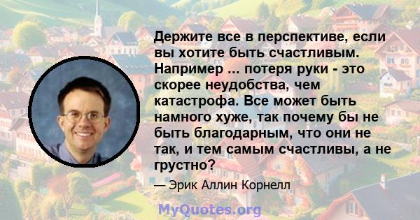 Держите все в перспективе, если вы хотите быть счастливым. Например ... потеря руки - это скорее неудобства, чем катастрофа. Все может быть намного хуже, так почему бы не быть благодарным, что они не так, и тем самым