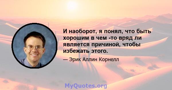 И наоборот, я понял, что быть хорошим в чем -то вряд ли является причиной, чтобы избежать этого.