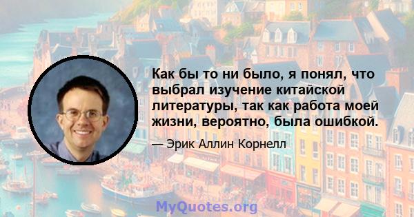 Как бы то ни было, я понял, что выбрал изучение китайской литературы, так как работа моей жизни, вероятно, была ошибкой.