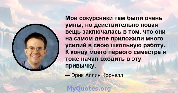 Мои сокурсники там были очень умны, но действительно новая вещь заключалась в том, что они на самом деле приложили много усилий в свою школьную работу. К концу моего первого семестра я тоже начал входить в эту привычку.