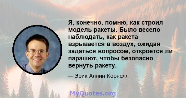 Я, конечно, помню, как строил модель ракеты. Было весело наблюдать, как ракета взрывается в воздух, ожидая задаться вопросом, откроется ли парашют, чтобы безопасно вернуть ракету.