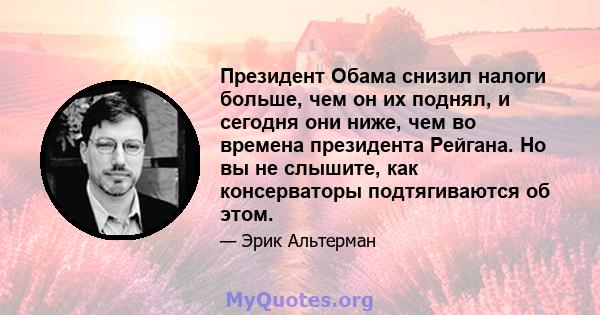 Президент Обама снизил налоги больше, чем он их поднял, и сегодня они ниже, чем во времена президента Рейгана. Но вы не слышите, как консерваторы подтягиваются об этом.