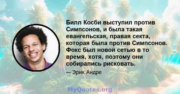 Билл Косби выступил против Симпсонов, и была такая евангельская, правая секта, которая была против Симпсонов. Фокс был новой сетью в то время, хотя, поэтому они собирались рисковать.