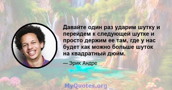 Давайте один раз ударим шутку и перейдем к следующей шутке и просто держим ее там, где у нас будет как можно больше шуток на квадратный дюйм.