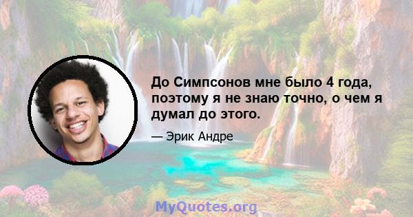 До Симпсонов мне было 4 года, поэтому я не знаю точно, о чем я думал до этого.