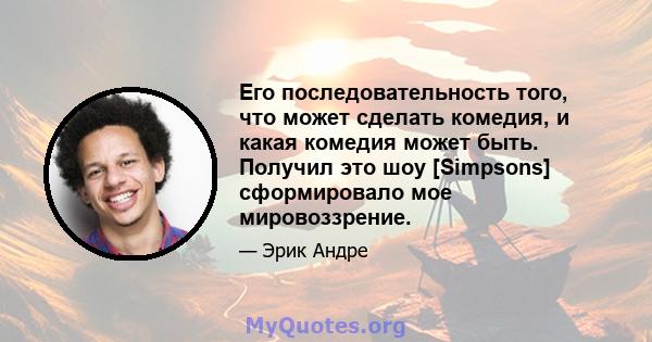 Его последовательность того, что может сделать комедия, и какая комедия может быть. Получил это шоу [Simpsons] сформировало мое мировоззрение.