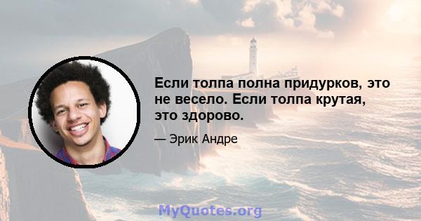 Если толпа полна придурков, это не весело. Если толпа крутая, это здорово.