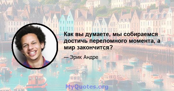 Как вы думаете, мы собираемся достичь переломного момента, а мир закончится?