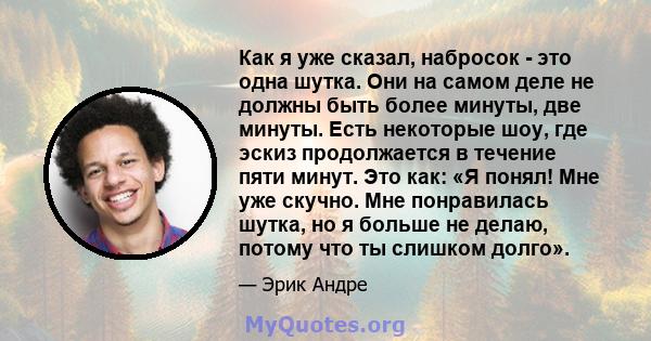 Как я уже сказал, набросок - это одна шутка. Они на самом деле не должны быть более минуты, две минуты. Есть некоторые шоу, где эскиз продолжается в течение пяти минут. Это как: «Я понял! Мне уже скучно. Мне понравилась 