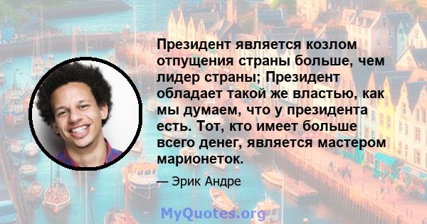 Президент является козлом отпущения страны больше, чем лидер страны; Президент обладает такой же властью, как мы думаем, что у президента есть. Тот, кто имеет больше всего денег, является мастером марионеток.