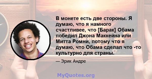 В монете есть две стороны. Я думаю, что я намного счастливее, что [Барак] Обама победил Джона Маккейна или Митта Ромни, потому что я думаю, что Обама сделал что -то культурно для страны.