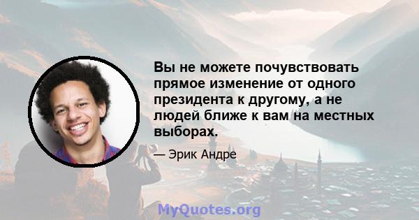 Вы не можете почувствовать прямое изменение от одного президента к другому, а не людей ближе к вам на местных выборах.