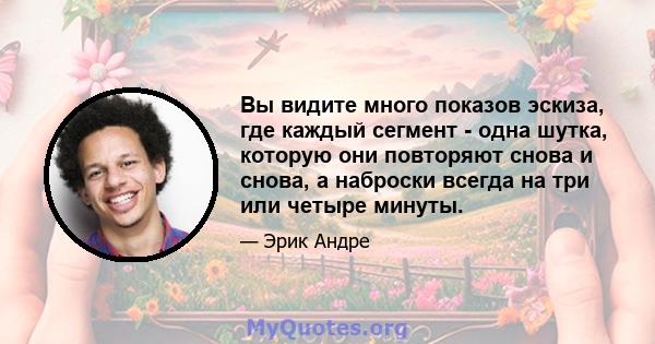 Вы видите много показов эскиза, где каждый сегмент - одна шутка, которую они повторяют снова и снова, а наброски всегда на три или четыре минуты.