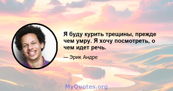 Я буду курить трещины, прежде чем умру. Я хочу посмотреть, о чем идет речь.