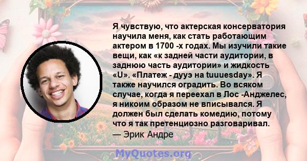 Я чувствую, что актерская консерватория научила меня, как стать работающим актером в 1700 -х годах. Мы изучили такие вещи, как «к задней части аудитории, в заднюю часть аудитории» и жидкость «U». «Платеж - дууэ на