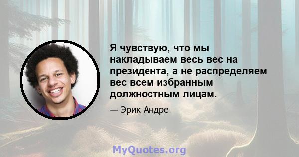 Я чувствую, что мы накладываем весь вес на президента, а не распределяем вес всем избранным должностным лицам.