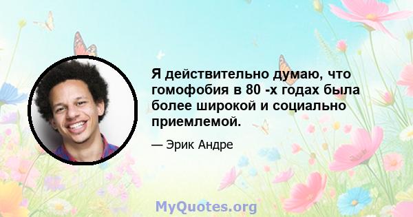 Я действительно думаю, что гомофобия в 80 -х годах была более широкой и социально приемлемой.