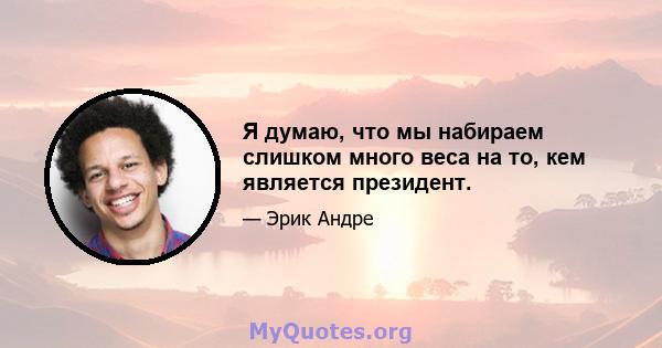 Я думаю, что мы набираем слишком много веса на то, кем является президент.