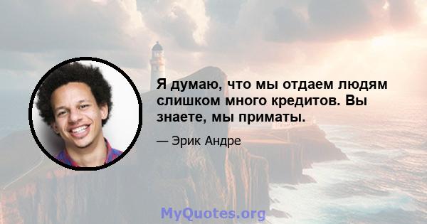 Я думаю, что мы отдаем людям слишком много кредитов. Вы знаете, мы приматы.