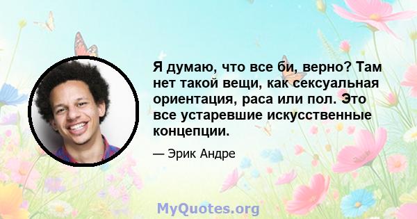 Я думаю, что все би, верно? Там нет такой вещи, как сексуальная ориентация, раса или пол. Это все устаревшие искусственные концепции.