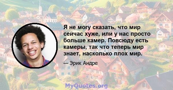 Я не могу сказать, что мир сейчас хуже, или у нас просто больше камер. Повсюду есть камеры, так что теперь мир знает, насколько плох мир.