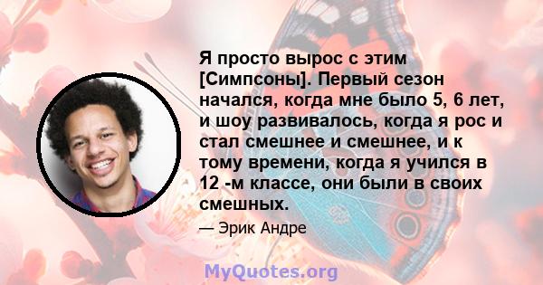 Я просто вырос с этим [Симпсоны]. Первый сезон начался, когда мне было 5, 6 лет, и шоу развивалось, когда я рос и стал смешнее и смешнее, и к тому времени, когда я учился в 12 -м классе, они были в своих смешных.