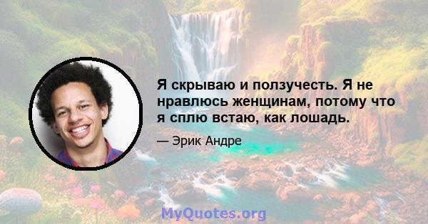 Я скрываю и ползучесть. Я не нравлюсь женщинам, потому что я сплю встаю, как лошадь.