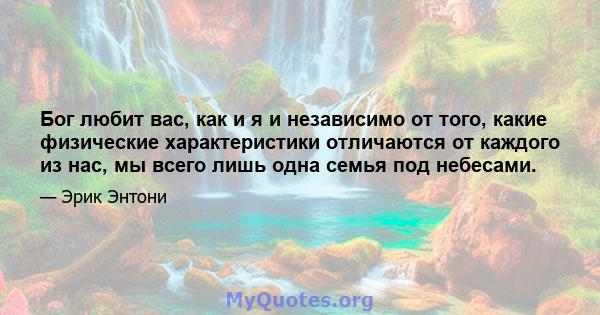 Бог любит вас, как и я и независимо от того, какие физические характеристики отличаются от каждого из нас, мы всего лишь одна семья под небесами.