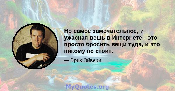 Но самое замечательное, и ужасная вещь в Интернете - это просто бросить вещи туда, и это никому не стоит.