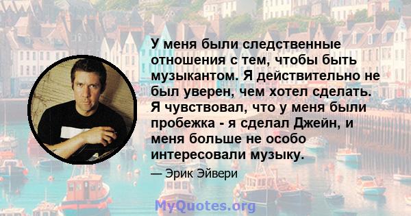 У меня были следственные отношения с тем, чтобы быть музыкантом. Я действительно не был уверен, чем хотел сделать. Я чувствовал, что у меня были пробежка - я сделал Джейн, и меня больше не особо интересовали музыку.