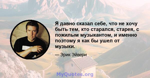 Я давно сказал себе, что не хочу быть тем, кто старался, старея, с пожилым музыкантом, и именно поэтому я как бы ушел от музыки.