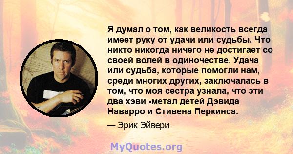 Я думал о том, как великость всегда имеет руку от удачи или судьбы. Что никто никогда ничего не достигает со своей волей в одиночестве. Удача или судьба, которые помогли нам, среди многих других, заключалась в том, что