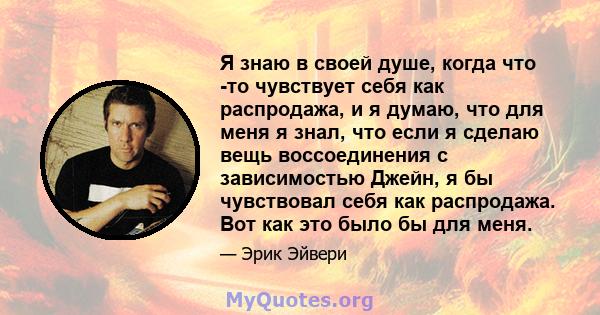 Я знаю в своей душе, когда что -то чувствует себя как распродажа, и я думаю, что для меня я знал, что если я сделаю вещь воссоединения с зависимостью Джейн, я бы чувствовал себя как распродажа. Вот как это было бы для