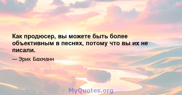 Как продюсер, вы можете быть более объективным в песнях, потому что вы их не писали.