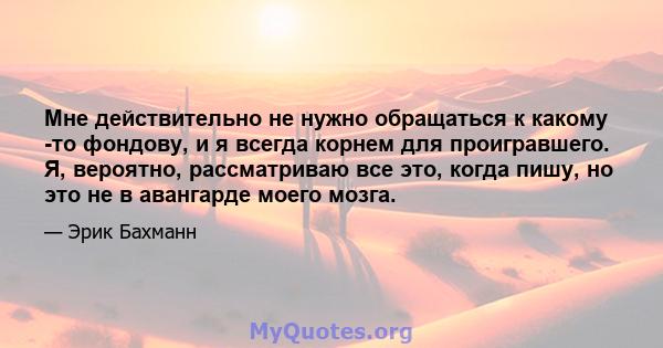 Мне действительно не нужно обращаться к какому -то фондову, и я всегда корнем для проигравшего. Я, вероятно, рассматриваю все это, когда пишу, но это не в авангарде моего мозга.